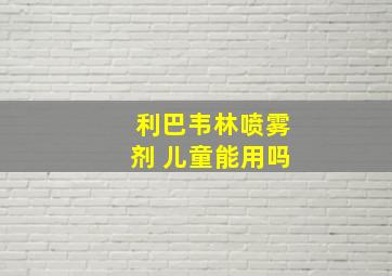 利巴韦林喷雾剂 儿童能用吗